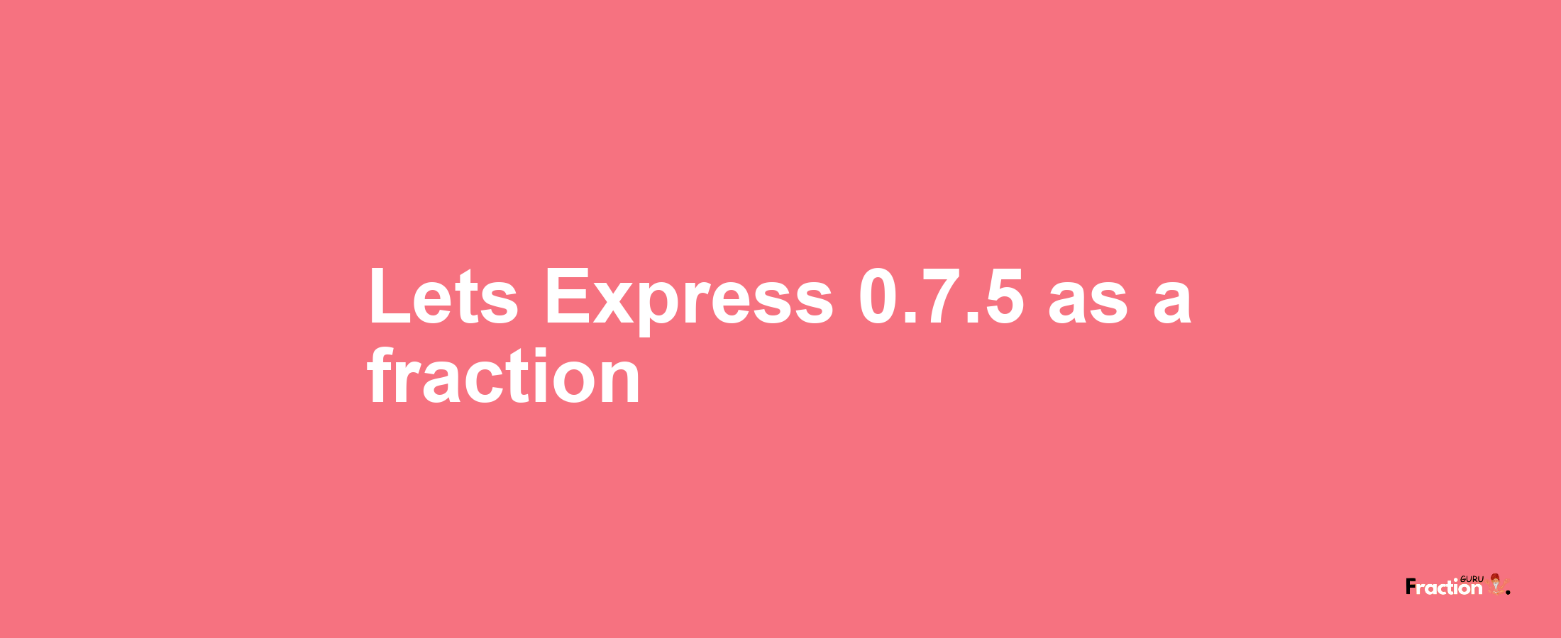 Lets Express 0.7.5 as afraction